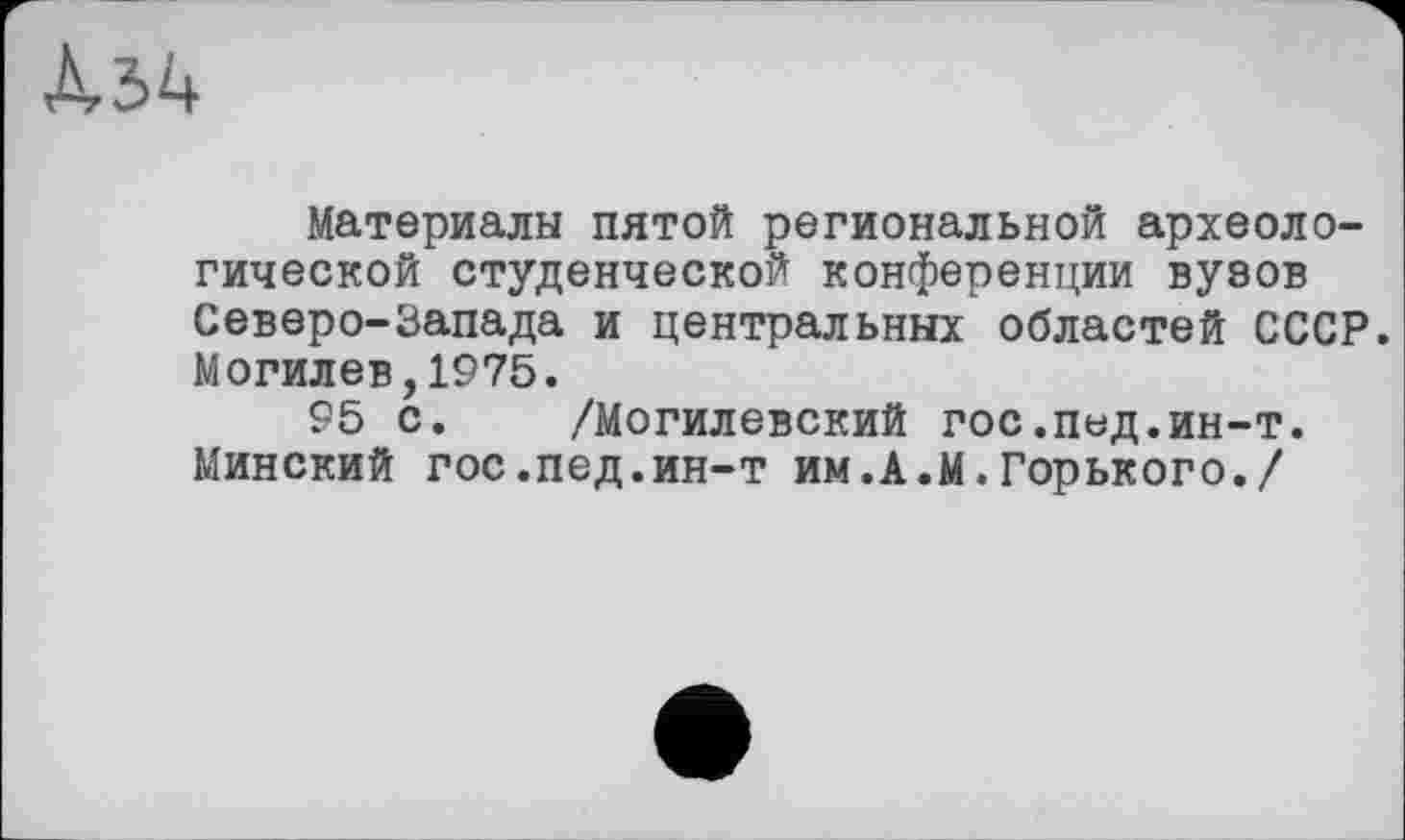 ﻿Материалы пятой региональной археологической студенческой конференции вуэов Северо-Запада и центральных областей СССР. Могилев,1975.
95 с. /Могилевский ГОС.ПЬД.ин-т. Минский гос.пед.ин-т им.А.М.Горького./